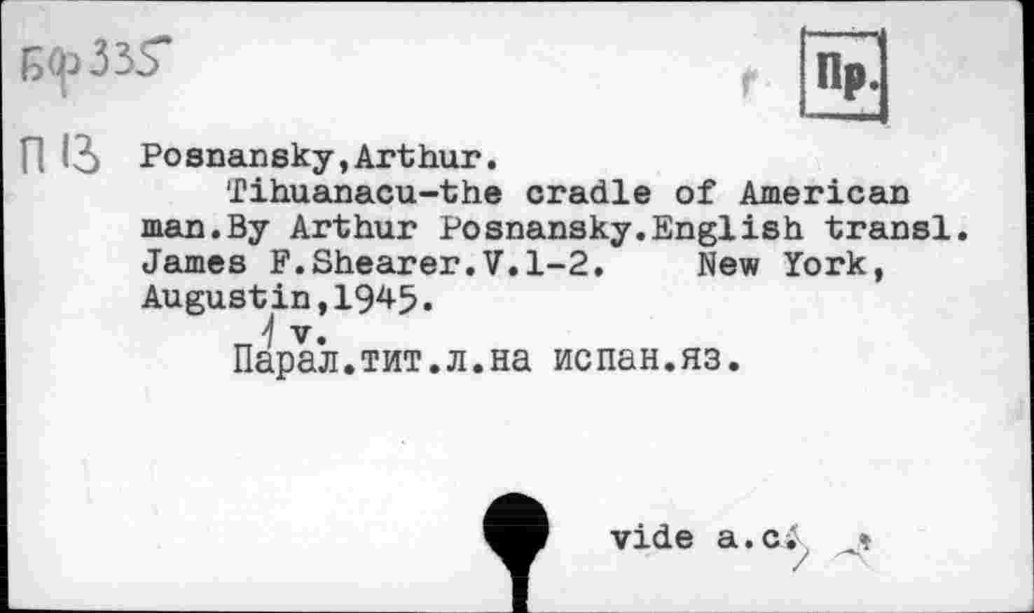 ﻿
П 13 Posnansky,Arthur.
fihuanacu-the cradle of American man.By Arthur Posnansky.English transi. James F.Shearer.V.1-2.	New York,
Augustin,1945.
V.
Парал.тит.л.на испан.яз.
vide a.c.’